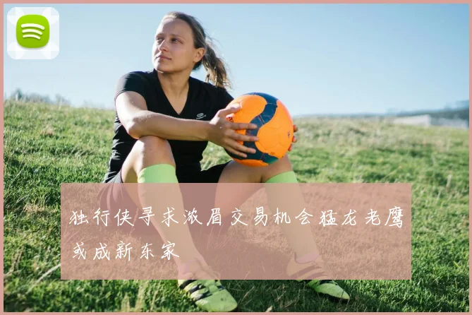 独行侠寻求浓眉交易机会猛龙老鹰或成新东家
