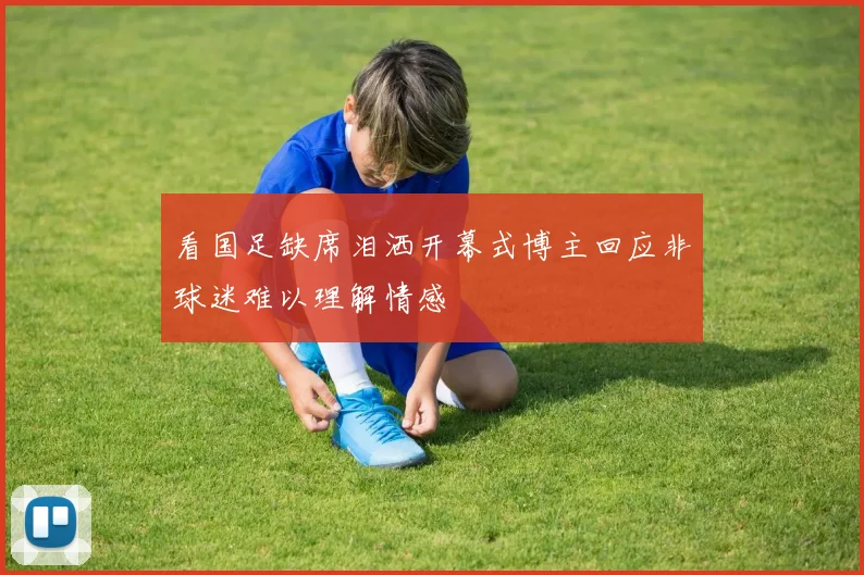 看国足缺席泪洒开幕式博主回应非球迷难以理解情感