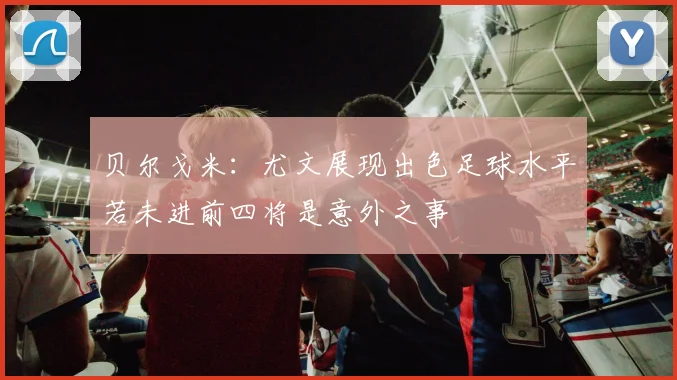 贝尔戈米：尤文展现出色足球水平若未进前四将是意外之事