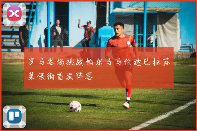 罗马客场挑战帕尔马马伦迪巴拉苏莱领衔首发阵容