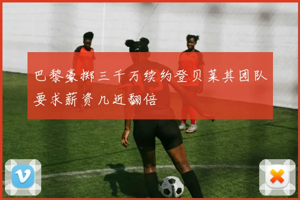 巴黎豪掷三千万续约登贝莱其团队要求薪资几近翻倍
