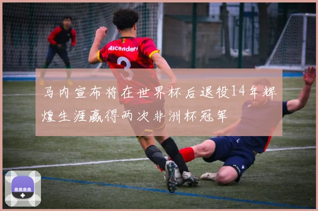 马内宣布将在世界杯后退役14年辉煌生涯赢得两次非洲杯冠军
