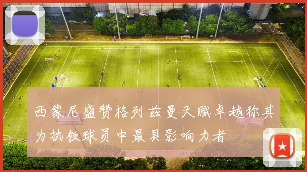 西蒙尼盛赞格列兹曼天赋卓越称其为执教球员中最具影响力者