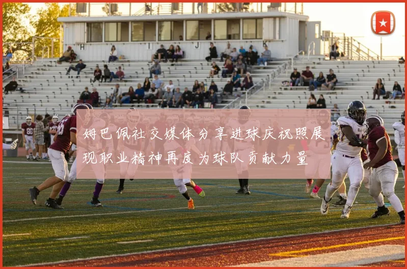 姆巴佩社交媒体分享进球庆祝照展现职业精神再度为球队贡献力量