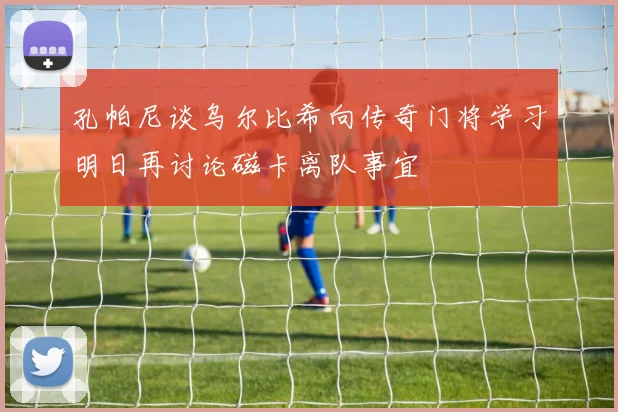 孔帕尼谈乌尔比希向传奇门将学习明日再讨论磁卡离队事宜