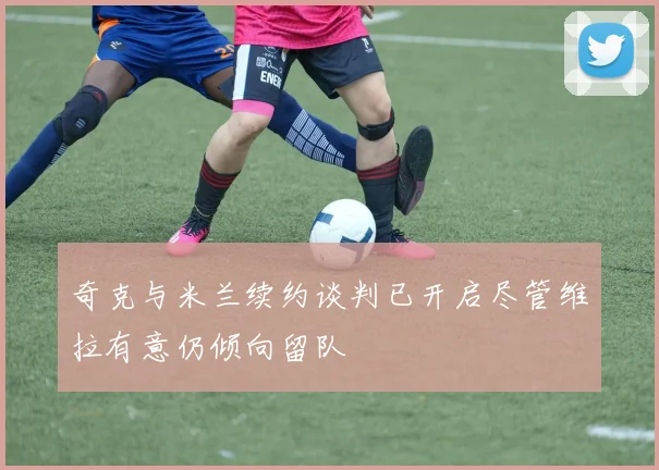 奇克与米兰续约谈判已开启尽管维拉有意仍倾向留队