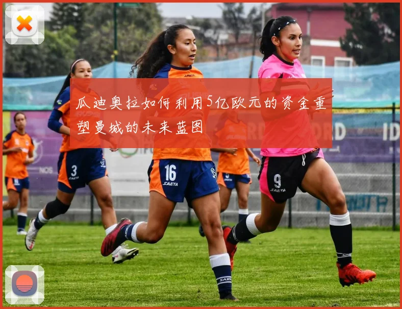 瓜迪奥拉如何利用5亿欧元的资金重塑曼城的未来蓝图