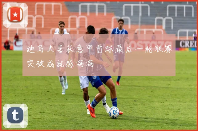 迪乌夫喜获意甲首球最后一轮联赛突破成就感满满