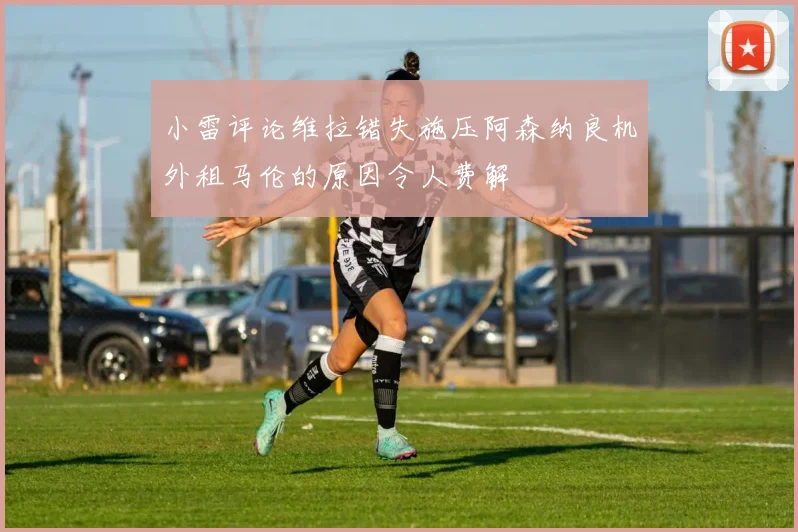 小雷评论维拉错失施压阿森纳良机外租马伦的原因令人费解