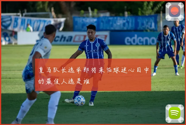 皇马队长选举即将来临球迷心目中的最佳人选是谁