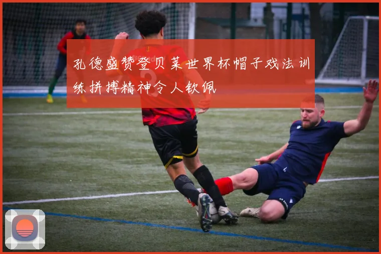 孔德盛赞登贝莱世界杯帽子戏法训练拼搏精神令人钦佩