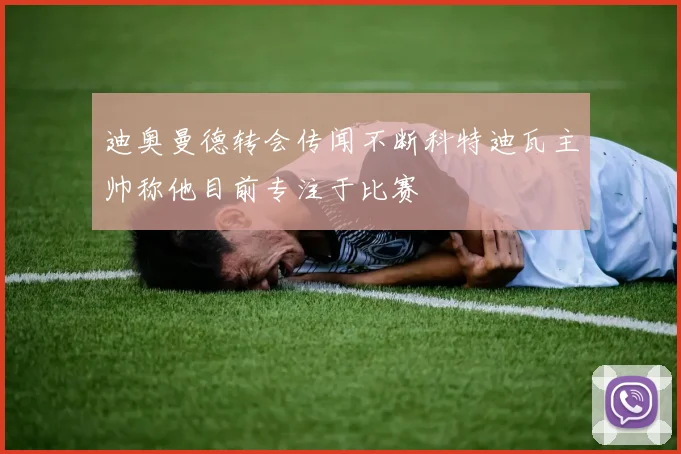 迪奥曼德转会传闻不断科特迪瓦主帅称他目前专注于比赛