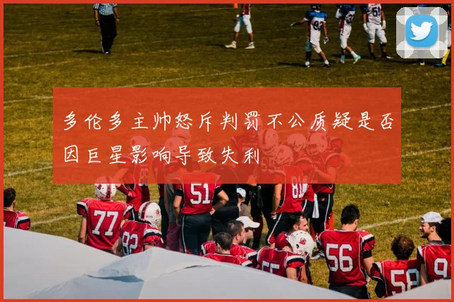多伦多主帅怒斥判罚不公质疑是否因巨星影响导致失利