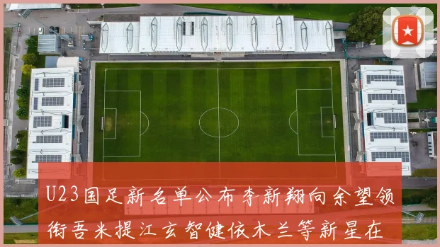 U23国足新名单公布李新翔向余望领衔吾米提江玄智健依木兰等新星在列