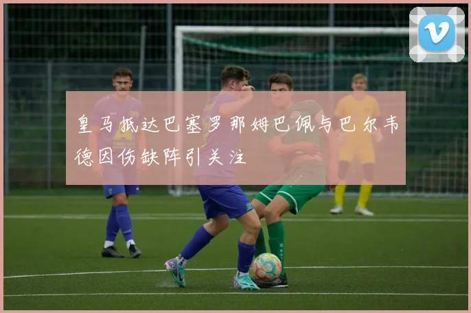 皇马抵达巴塞罗那姆巴佩与巴尔韦德因伤缺阵引关注