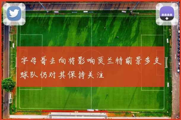 字母哥去向将影响莫兰特前景多支球队仍对其保持关注