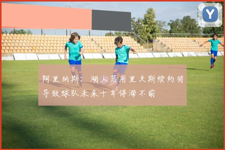 阿里纳斯：湖人若用里夫斯续约将导致球队未来十年停滞不前
