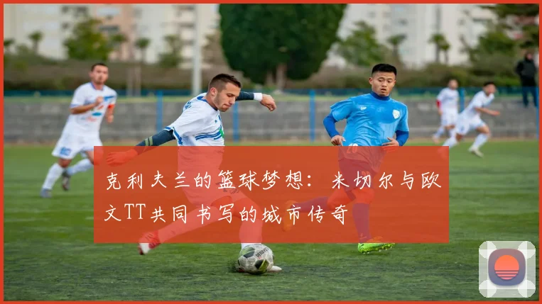 克利夫兰的篮球梦想：米切尔与欧文TT共同书写的城市传奇