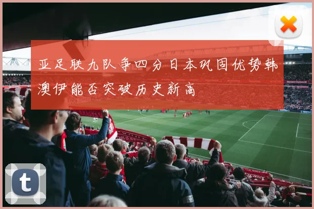 亚足联九队争四分日本巩固优势韩澳伊能否突破历史新高