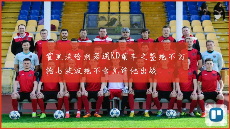 霍里谈哈利若遇KD前车之鉴绝不打抢七波波绝不会允许他出战