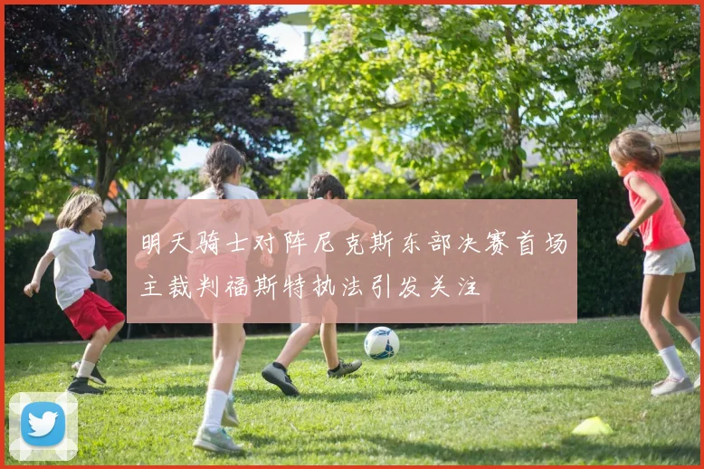 明天骑士对阵尼克斯东部决赛首场主裁判福斯特执法引发关注