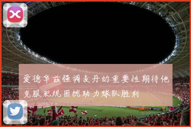 爱德华兹强调麦丹的重要性期待他克服犯规困扰助力球队胜利